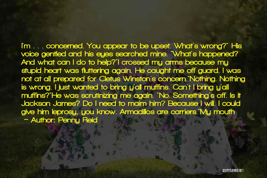 Penny Reid Quotes: I'm . . . Concerned. You Appear To Be Upset. What's Wrong? His Voice Gentled And His Eyes Searched Mine.