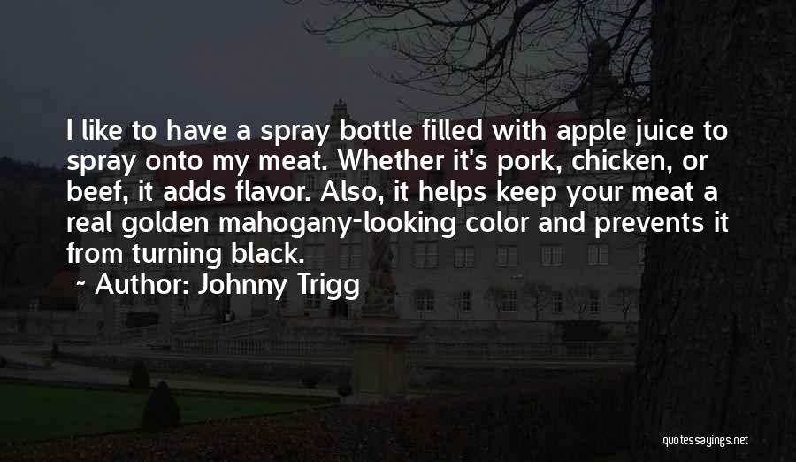 Johnny Trigg Quotes: I Like To Have A Spray Bottle Filled With Apple Juice To Spray Onto My Meat. Whether It's Pork, Chicken,