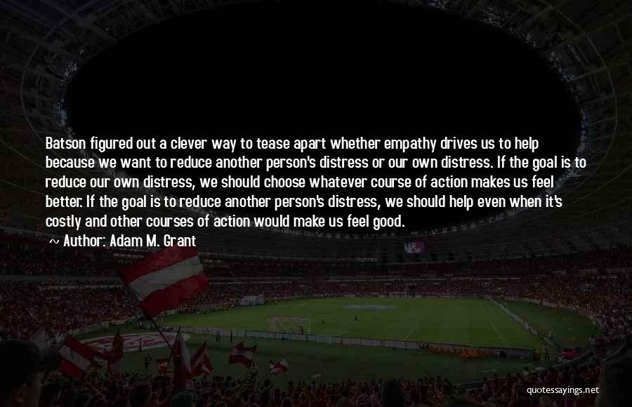 Adam M. Grant Quotes: Batson Figured Out A Clever Way To Tease Apart Whether Empathy Drives Us To Help Because We Want To Reduce