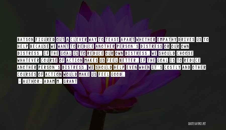 Adam M. Grant Quotes: Batson Figured Out A Clever Way To Tease Apart Whether Empathy Drives Us To Help Because We Want To Reduce