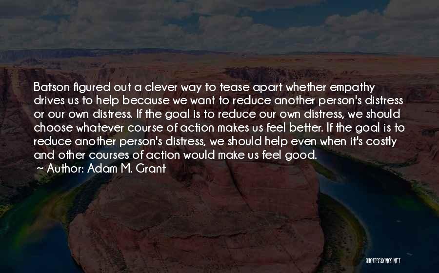 Adam M. Grant Quotes: Batson Figured Out A Clever Way To Tease Apart Whether Empathy Drives Us To Help Because We Want To Reduce