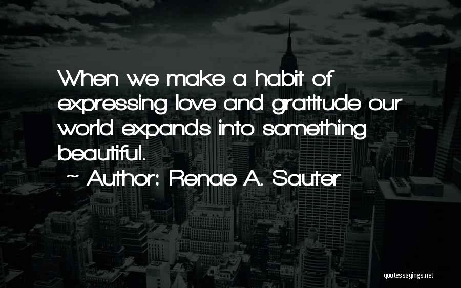 Renae A. Sauter Quotes: When We Make A Habit Of Expressing Love And Gratitude Our World Expands Into Something Beautiful.