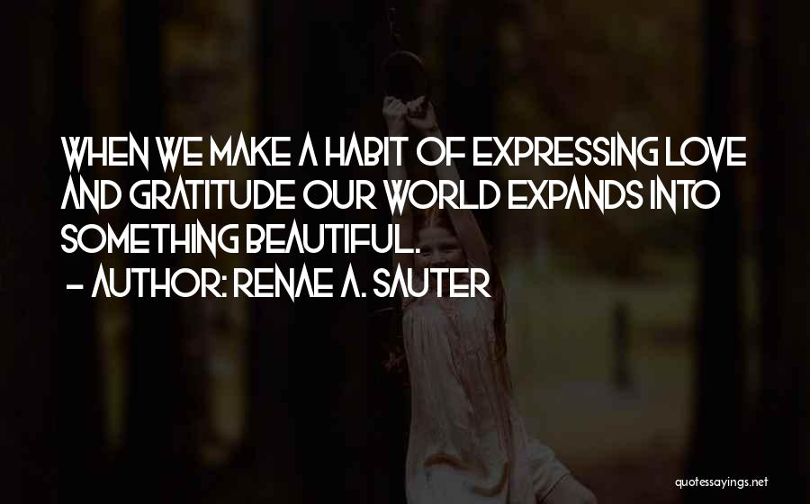 Renae A. Sauter Quotes: When We Make A Habit Of Expressing Love And Gratitude Our World Expands Into Something Beautiful.