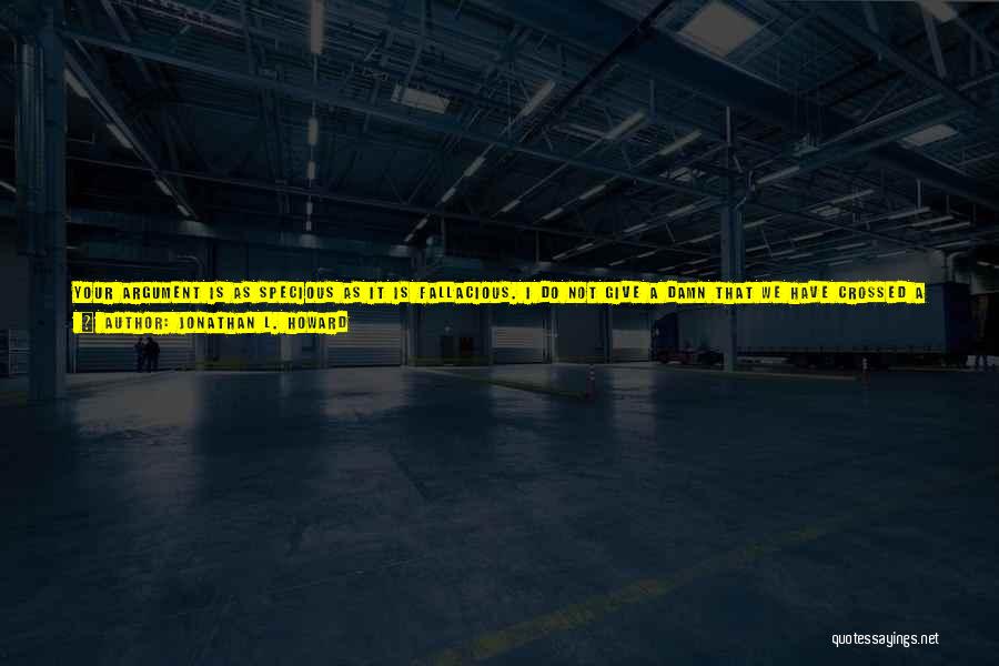 Jonathan L. Howard Quotes: Your Argument Is As Specious As It Is Fallacious. I Do Not Give A Damn That We Have Crossed A