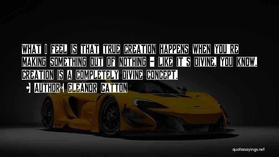 Eleanor Catton Quotes: What I Feel Is That True Creation Happens When You're Making Something Out Of Nothing - Like It's Divine, You