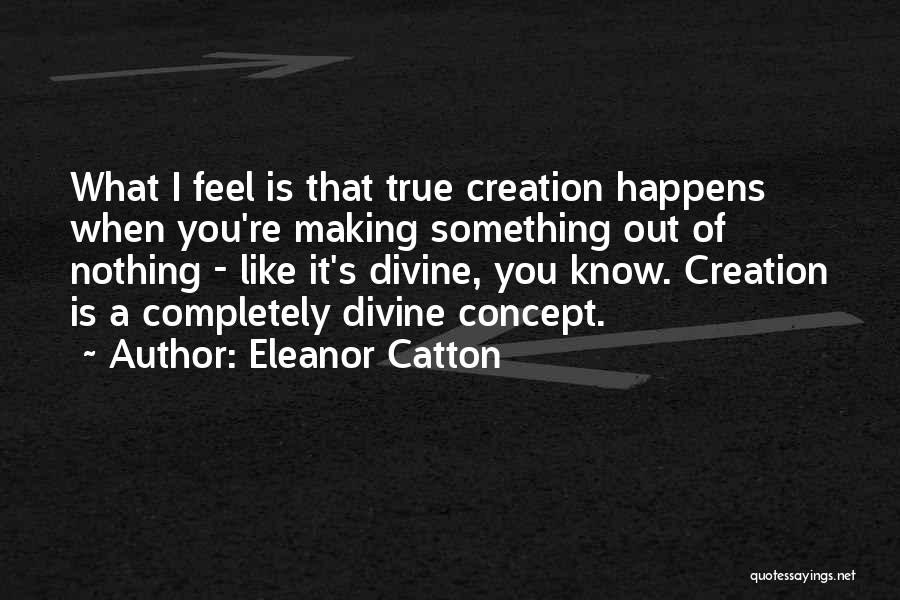 Eleanor Catton Quotes: What I Feel Is That True Creation Happens When You're Making Something Out Of Nothing - Like It's Divine, You