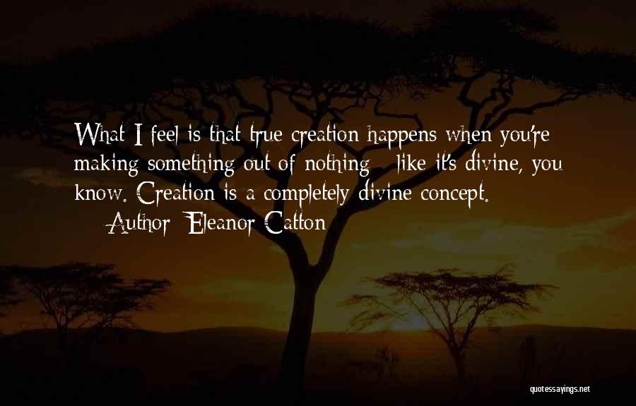 Eleanor Catton Quotes: What I Feel Is That True Creation Happens When You're Making Something Out Of Nothing - Like It's Divine, You