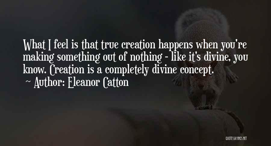 Eleanor Catton Quotes: What I Feel Is That True Creation Happens When You're Making Something Out Of Nothing - Like It's Divine, You