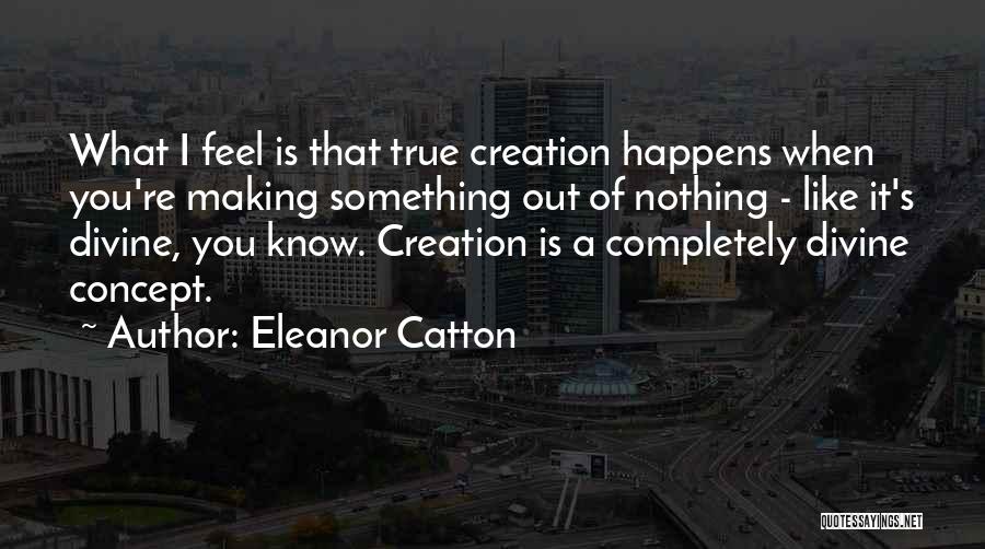 Eleanor Catton Quotes: What I Feel Is That True Creation Happens When You're Making Something Out Of Nothing - Like It's Divine, You