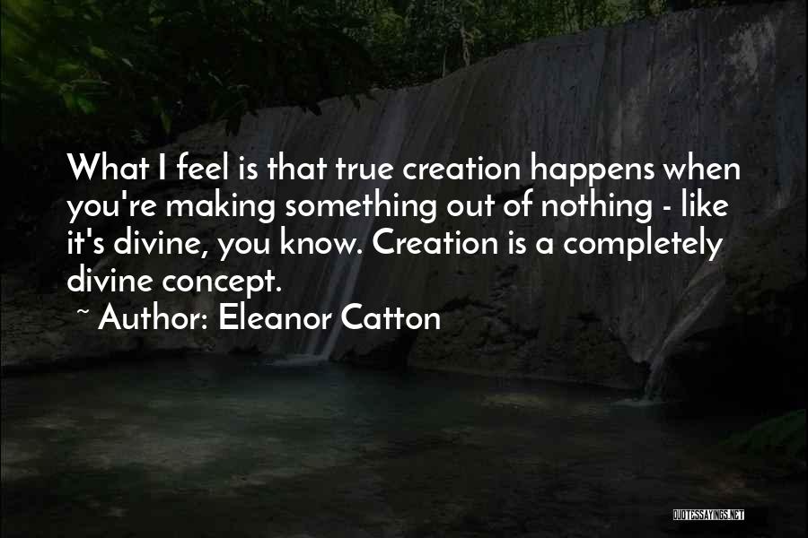 Eleanor Catton Quotes: What I Feel Is That True Creation Happens When You're Making Something Out Of Nothing - Like It's Divine, You