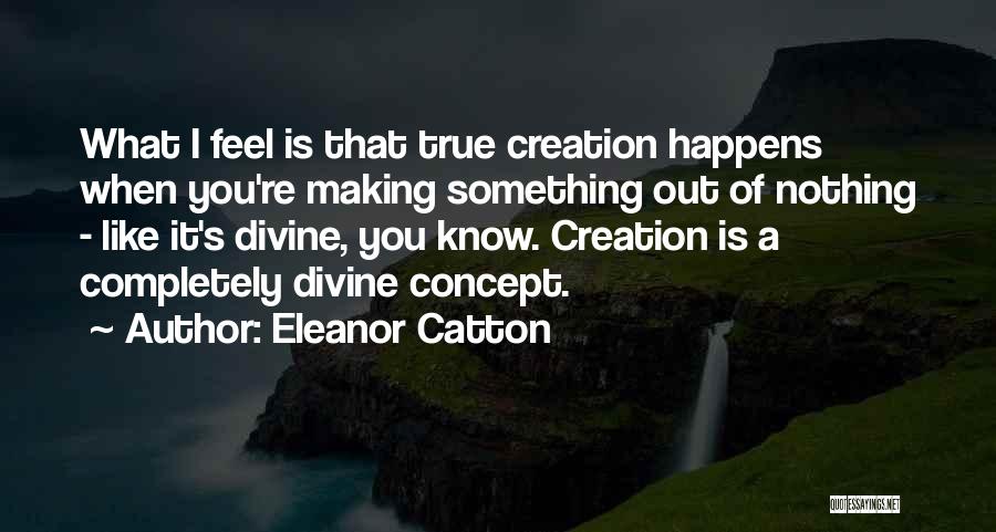 Eleanor Catton Quotes: What I Feel Is That True Creation Happens When You're Making Something Out Of Nothing - Like It's Divine, You