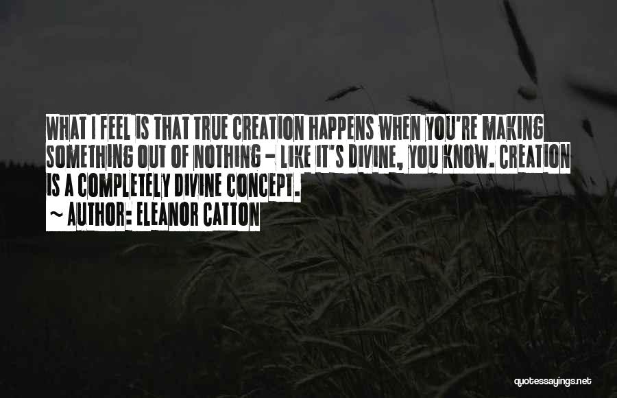 Eleanor Catton Quotes: What I Feel Is That True Creation Happens When You're Making Something Out Of Nothing - Like It's Divine, You