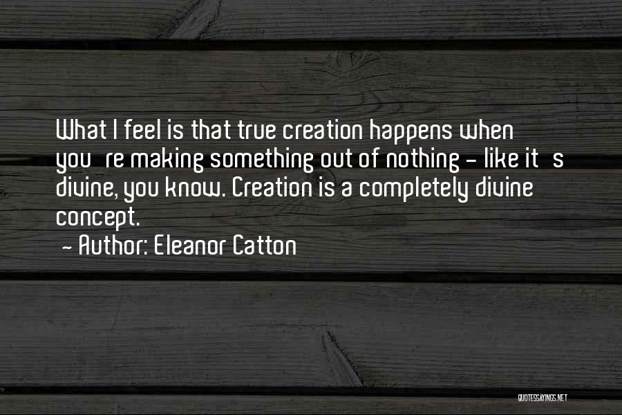 Eleanor Catton Quotes: What I Feel Is That True Creation Happens When You're Making Something Out Of Nothing - Like It's Divine, You