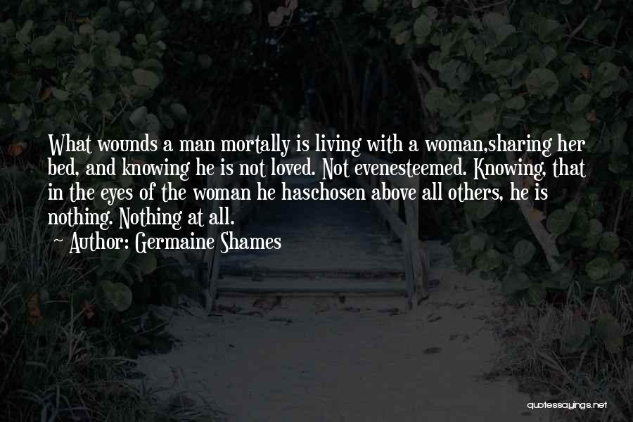 Germaine Shames Quotes: What Wounds A Man Mortally Is Living With A Woman,sharing Her Bed, And Knowing He Is Not Loved. Not Evenesteemed.