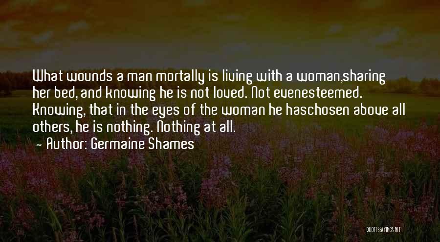 Germaine Shames Quotes: What Wounds A Man Mortally Is Living With A Woman,sharing Her Bed, And Knowing He Is Not Loved. Not Evenesteemed.