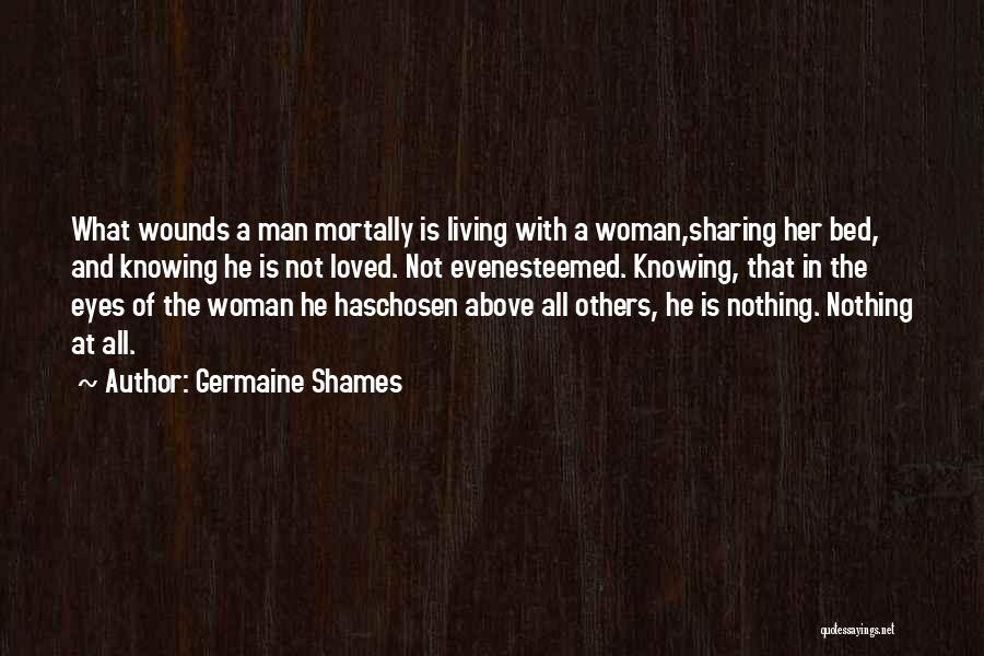 Germaine Shames Quotes: What Wounds A Man Mortally Is Living With A Woman,sharing Her Bed, And Knowing He Is Not Loved. Not Evenesteemed.