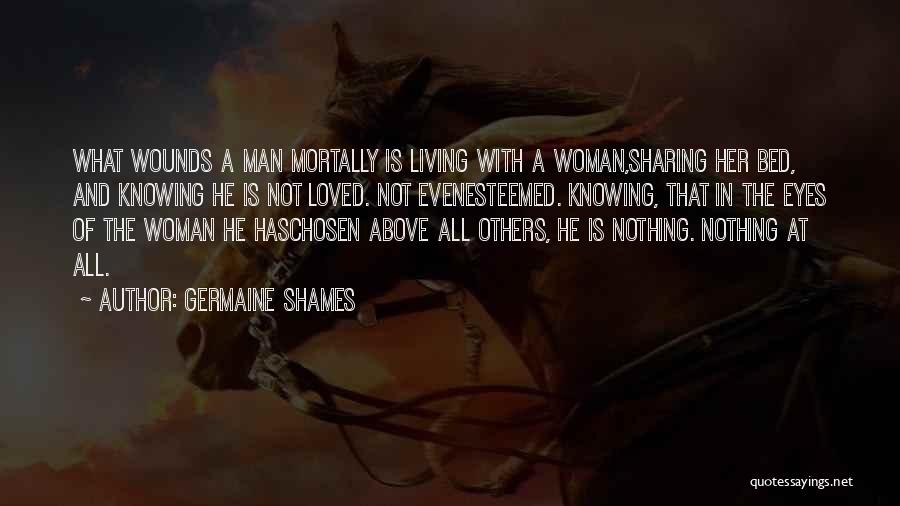 Germaine Shames Quotes: What Wounds A Man Mortally Is Living With A Woman,sharing Her Bed, And Knowing He Is Not Loved. Not Evenesteemed.