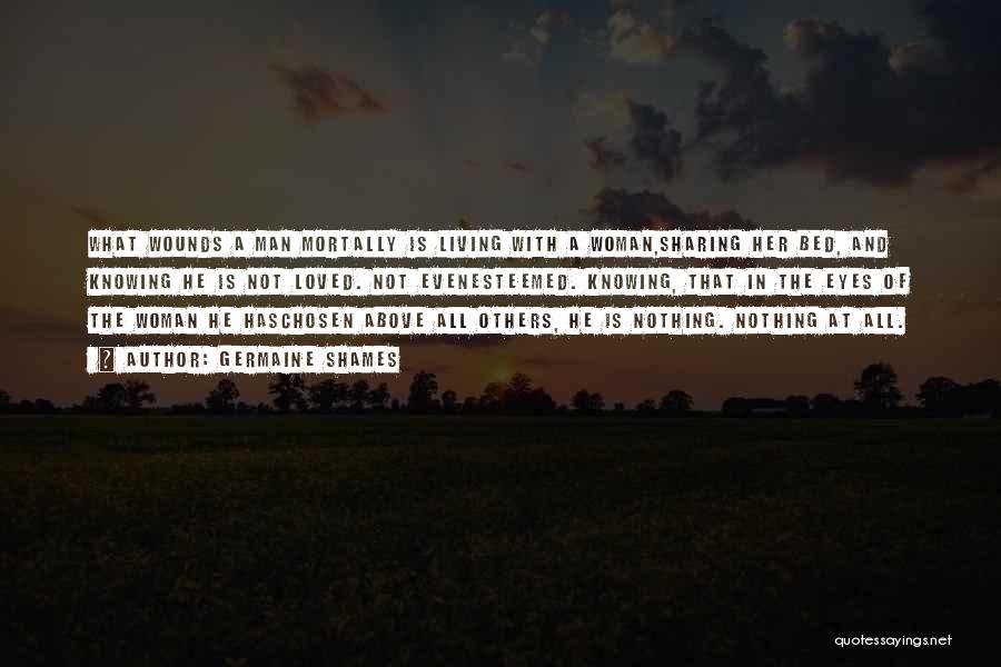 Germaine Shames Quotes: What Wounds A Man Mortally Is Living With A Woman,sharing Her Bed, And Knowing He Is Not Loved. Not Evenesteemed.