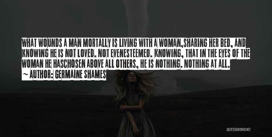 Germaine Shames Quotes: What Wounds A Man Mortally Is Living With A Woman,sharing Her Bed, And Knowing He Is Not Loved. Not Evenesteemed.