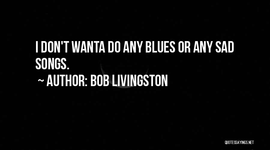 Bob Livingston Quotes: I Don't Wanta Do Any Blues Or Any Sad Songs.