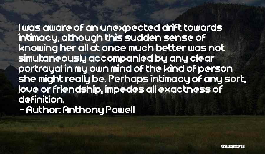 Anthony Powell Quotes: I Was Aware Of An Unexpected Drift Towards Intimacy, Although This Sudden Sense Of Knowing Her All At Once Much