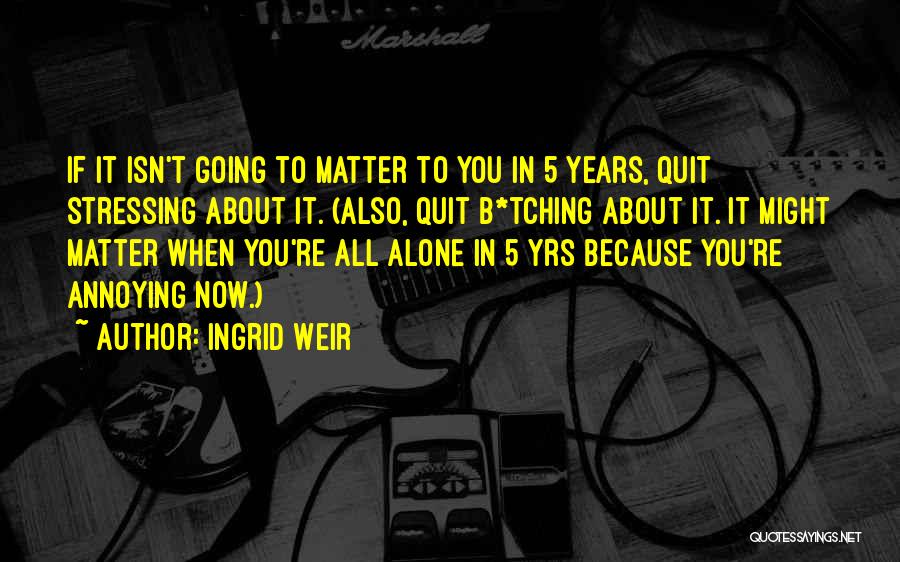 Ingrid Weir Quotes: If It Isn't Going To Matter To You In 5 Years, Quit Stressing About It. (also, Quit B*tching About It.