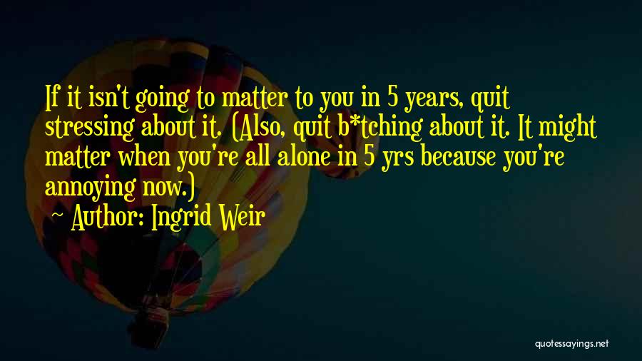 Ingrid Weir Quotes: If It Isn't Going To Matter To You In 5 Years, Quit Stressing About It. (also, Quit B*tching About It.