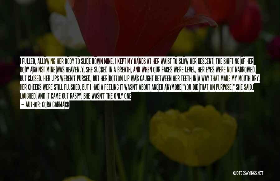 Cora Carmack Quotes: I Pulled, Allowing Her Body To Slide Down Mine. I Kept My Hands At Her Waist To Slow Her Descent.