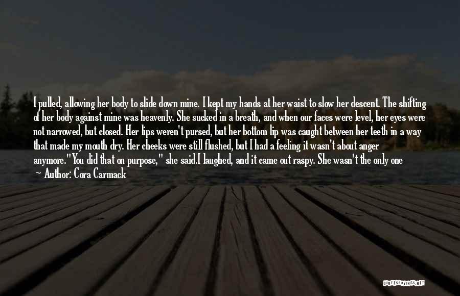 Cora Carmack Quotes: I Pulled, Allowing Her Body To Slide Down Mine. I Kept My Hands At Her Waist To Slow Her Descent.