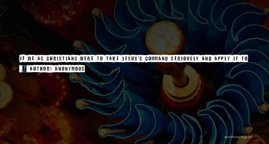 Anonymous Quotes: If We As Christians Were To Take Jesus's Command Seriously And Apply It To Everyone Without Partiality, Then It Would