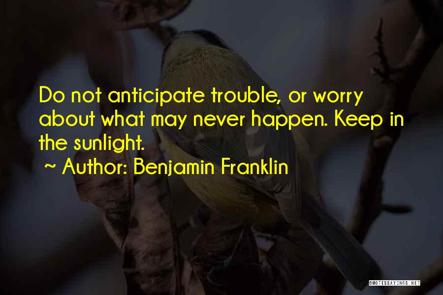 Benjamin Franklin Quotes: Do Not Anticipate Trouble, Or Worry About What May Never Happen. Keep In The Sunlight.