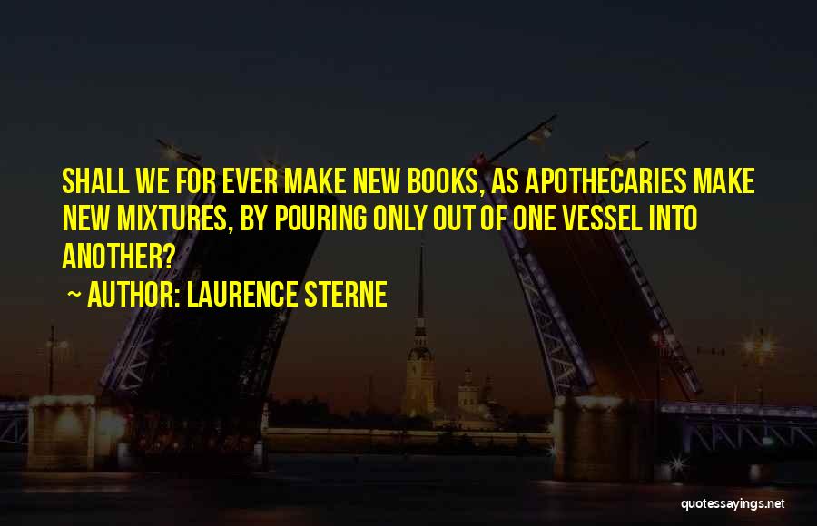 Laurence Sterne Quotes: Shall We For Ever Make New Books, As Apothecaries Make New Mixtures, By Pouring Only Out Of One Vessel Into