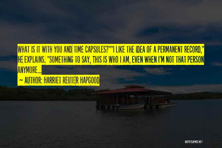 Harriet Reuter Hapgood Quotes: What Is It With You And Time Capsules?i Like The Idea Of A Permanent Record, He Explains. Something To Say,