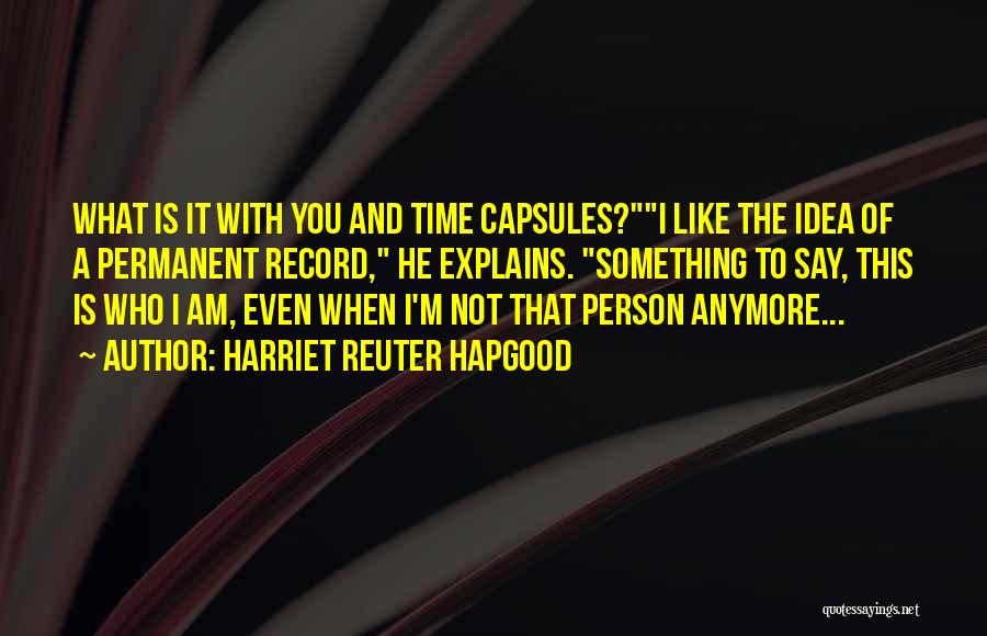 Harriet Reuter Hapgood Quotes: What Is It With You And Time Capsules?i Like The Idea Of A Permanent Record, He Explains. Something To Say,