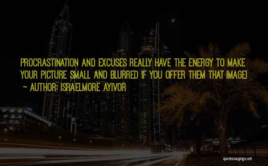 Israelmore Ayivor Quotes: Procrastination And Excuses Really Have The Energy To Make Your Picture Small And Blurred If You Offer Them That Image!