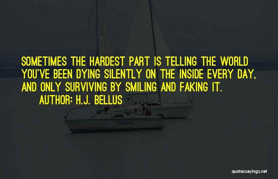 H.J. Bellus Quotes: Sometimes The Hardest Part Is Telling The World You've Been Dying Silently On The Inside Every Day, And Only Surviving