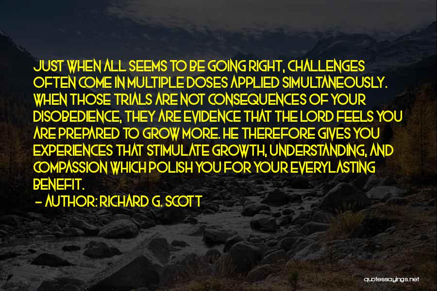 Richard G. Scott Quotes: Just When All Seems To Be Going Right, Challenges Often Come In Multiple Doses Applied Simultaneously. When Those Trials Are