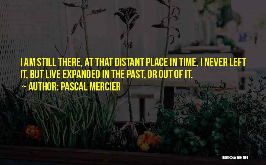 Pascal Mercier Quotes: I Am Still There, At That Distant Place In Time, I Never Left It, But Live Expanded In The Past,