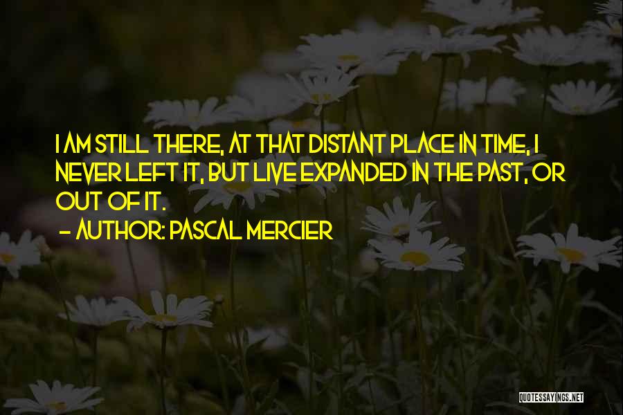 Pascal Mercier Quotes: I Am Still There, At That Distant Place In Time, I Never Left It, But Live Expanded In The Past,