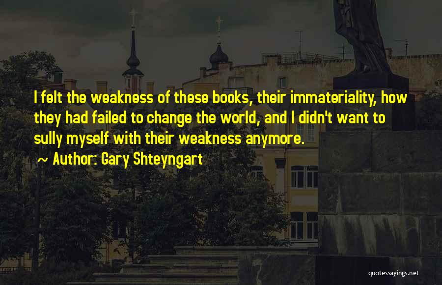 Gary Shteyngart Quotes: I Felt The Weakness Of These Books, Their Immateriality, How They Had Failed To Change The World, And I Didn't