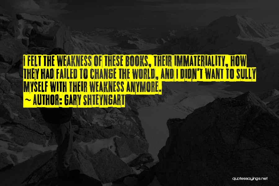 Gary Shteyngart Quotes: I Felt The Weakness Of These Books, Their Immateriality, How They Had Failed To Change The World, And I Didn't