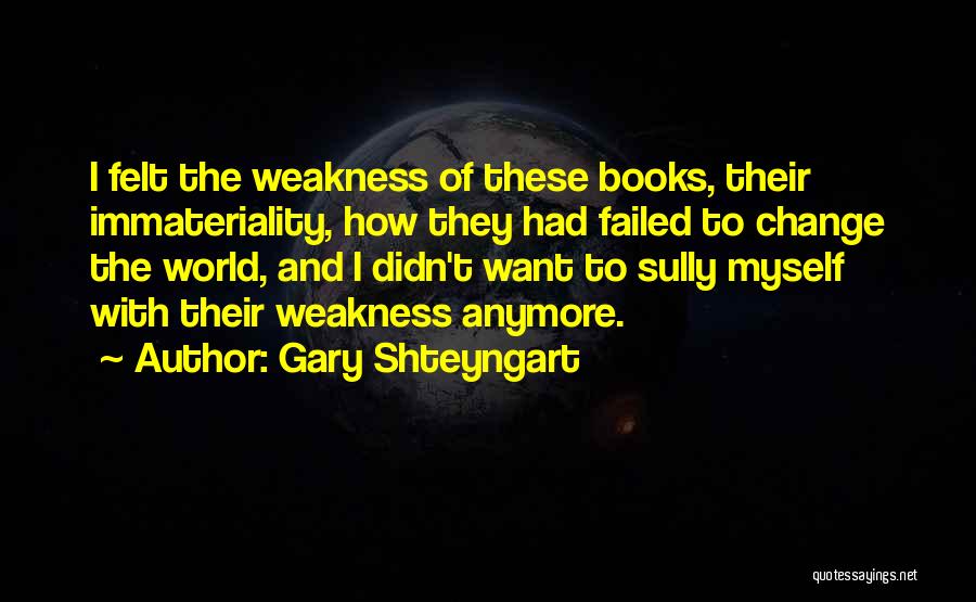 Gary Shteyngart Quotes: I Felt The Weakness Of These Books, Their Immateriality, How They Had Failed To Change The World, And I Didn't