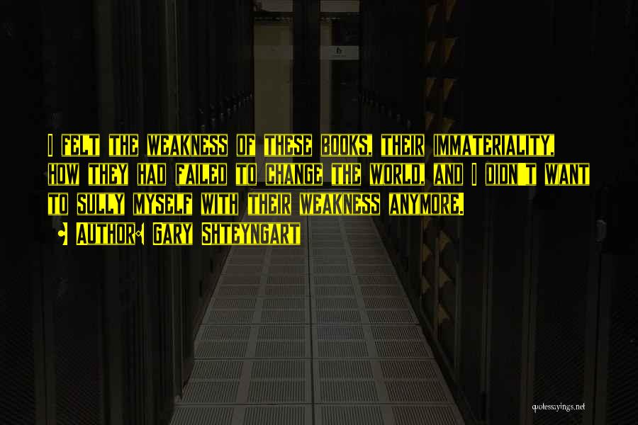 Gary Shteyngart Quotes: I Felt The Weakness Of These Books, Their Immateriality, How They Had Failed To Change The World, And I Didn't