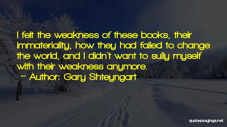 Gary Shteyngart Quotes: I Felt The Weakness Of These Books, Their Immateriality, How They Had Failed To Change The World, And I Didn't