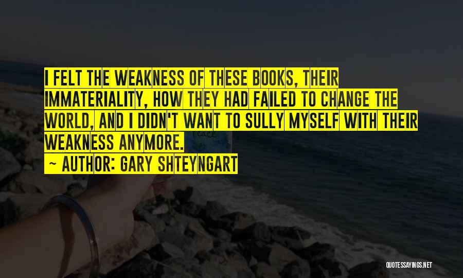 Gary Shteyngart Quotes: I Felt The Weakness Of These Books, Their Immateriality, How They Had Failed To Change The World, And I Didn't