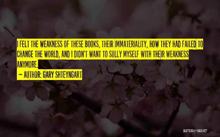 Gary Shteyngart Quotes: I Felt The Weakness Of These Books, Their Immateriality, How They Had Failed To Change The World, And I Didn't