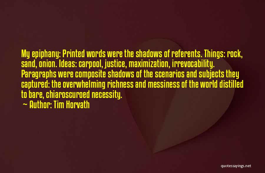Tim Horvath Quotes: My Epiphany: Printed Words Were The Shadows Of Referents. Things: Rock, Sand, Onion. Ideas: Carpool, Justice, Maximization, Irrevocability. Paragraphs Were