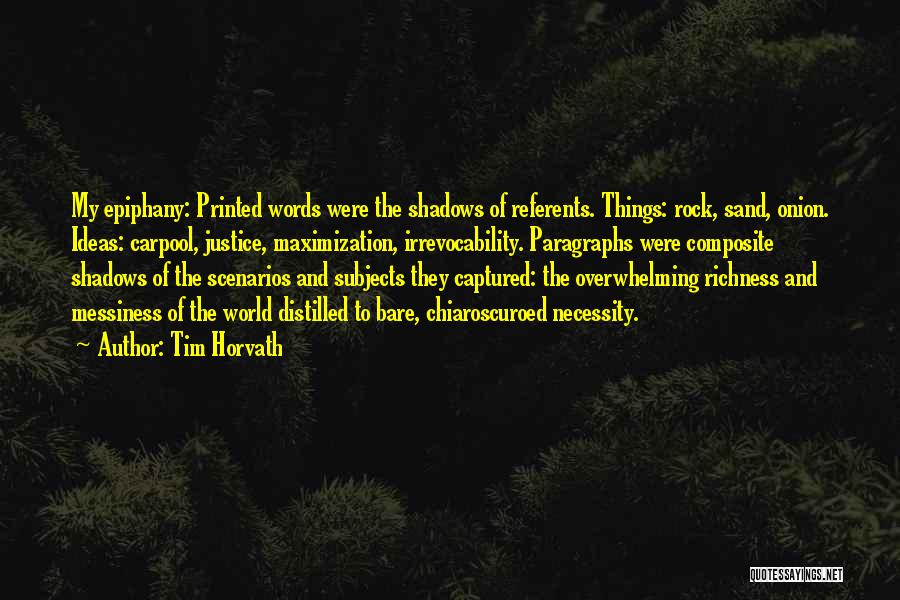Tim Horvath Quotes: My Epiphany: Printed Words Were The Shadows Of Referents. Things: Rock, Sand, Onion. Ideas: Carpool, Justice, Maximization, Irrevocability. Paragraphs Were