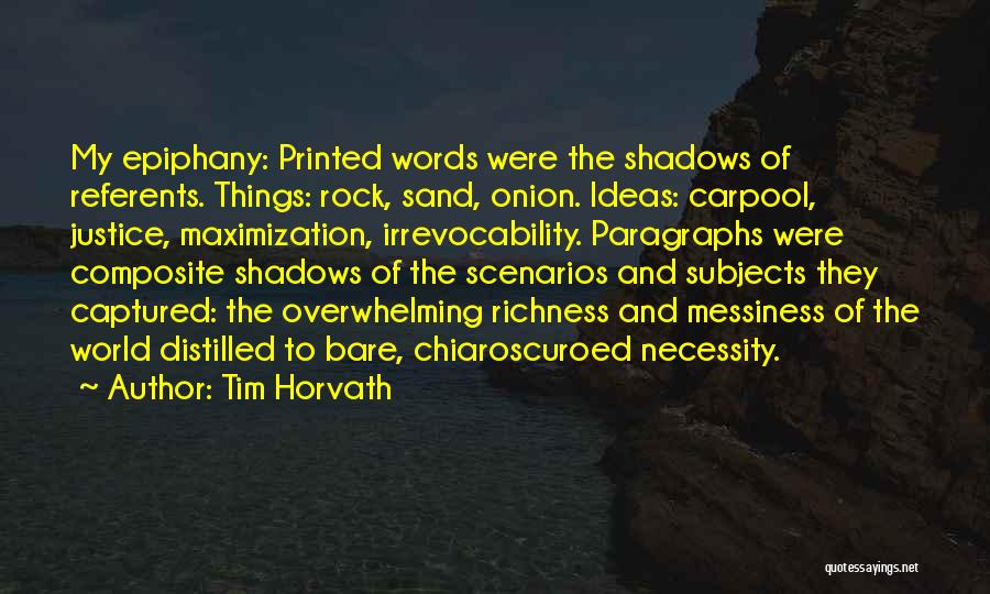 Tim Horvath Quotes: My Epiphany: Printed Words Were The Shadows Of Referents. Things: Rock, Sand, Onion. Ideas: Carpool, Justice, Maximization, Irrevocability. Paragraphs Were