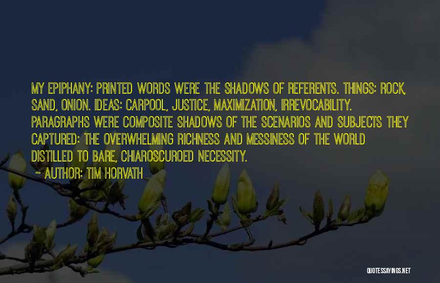 Tim Horvath Quotes: My Epiphany: Printed Words Were The Shadows Of Referents. Things: Rock, Sand, Onion. Ideas: Carpool, Justice, Maximization, Irrevocability. Paragraphs Were